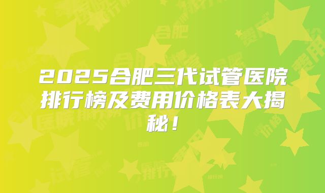 2025合肥三代试管医院排行榜及费用价格表大揭秘！