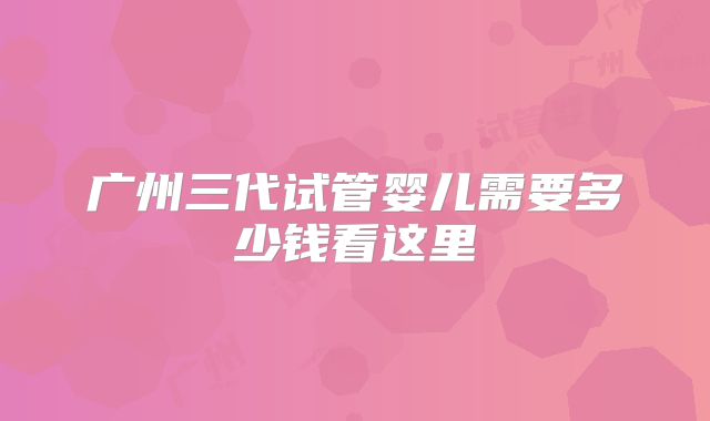 广州三代试管婴儿需要多少钱看这里