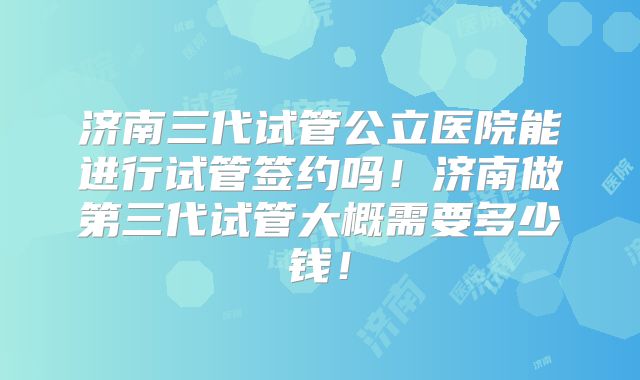 济南三代试管公立医院能进行试管签约吗!济南做第三代试管大概需要多少钱!