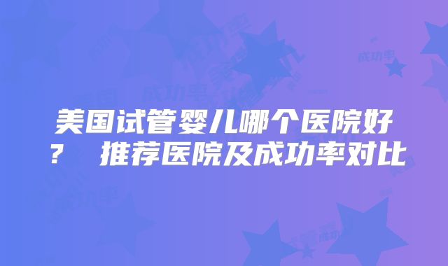 美国试管婴儿哪个医院好？ 推荐医院及成功率对比