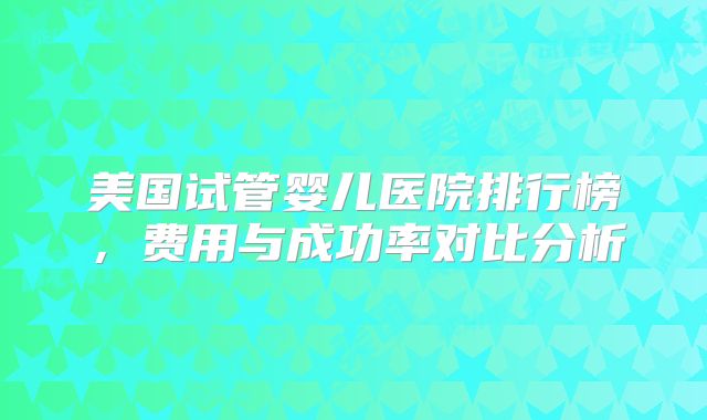 美国试管婴儿医院排行榜，费用与成功率对比分析