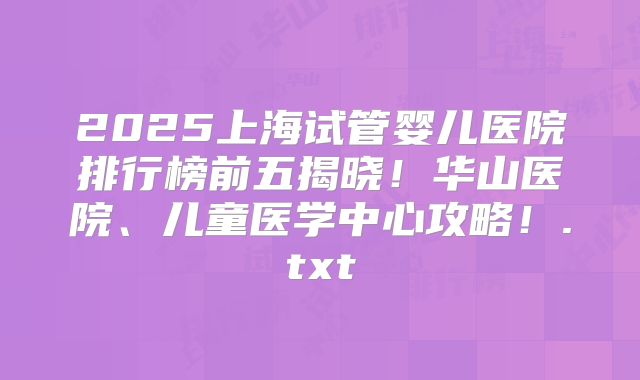 2025上海试管婴儿医院排行榜前五揭晓!华山医院、儿童医学中心攻略!.txt