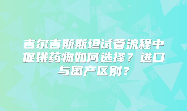 吉尔吉斯斯坦试管流程中促排药物如何选择？进口与国产区别？