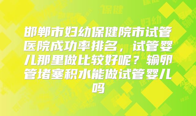 邯郸市妇幼保健院市试管医院成功率排名，试管婴儿那里做比较好呢？输卵管堵塞积水能做试管婴儿吗