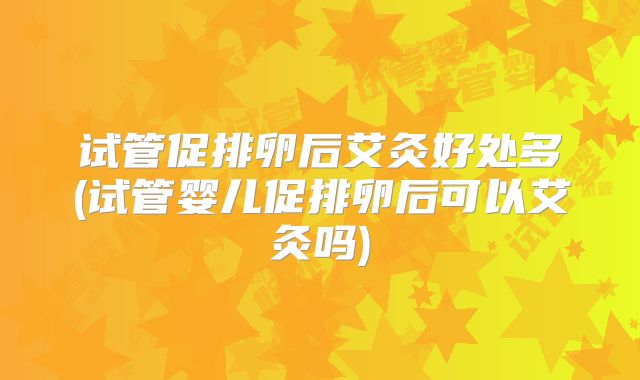 试管促排卵后艾灸好处多(试管婴儿促排卵后可以艾灸吗)