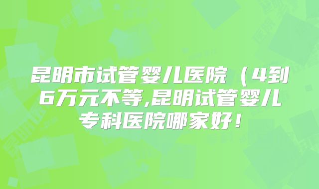 昆明市试管婴儿医院(4到6万元不等,昆明试管婴儿专科医院哪家好!