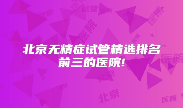 北京无精症试管精选排名前三的医院!