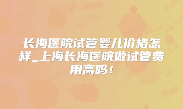 长海医院试管婴儿价格怎样_上海长海医院做试管费用高吗!