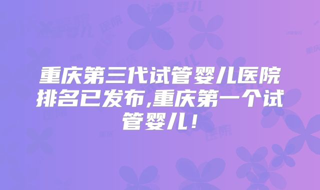 重庆第三代试管婴儿医院排名已发布,重庆第一个试管婴儿！