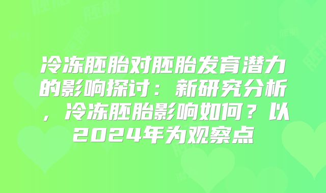 冷冻胚胎对胚胎发育潜力的影响探讨:新研究分析,冷冻胚胎影响如何?以2024年为观察点