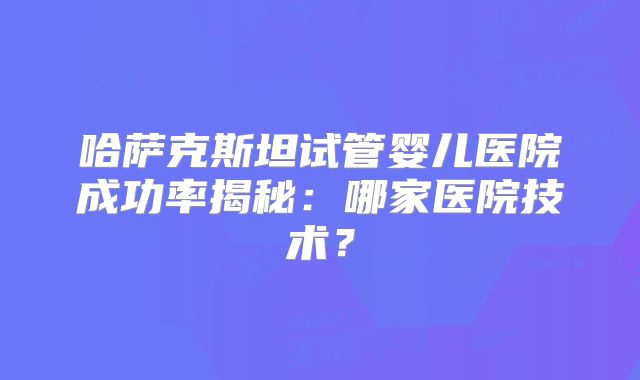 哈萨克斯坦试管婴儿医院成功率揭秘：哪家医院技术？