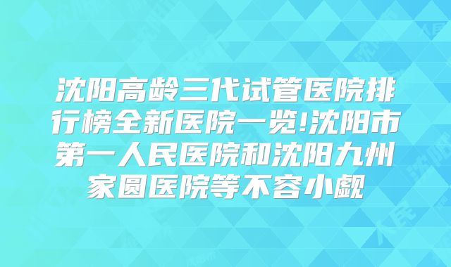 沈阳高龄三代试管医院排行榜全新医院一览!沈阳市第一人民医院和沈阳九州家圆医院等不容小觑