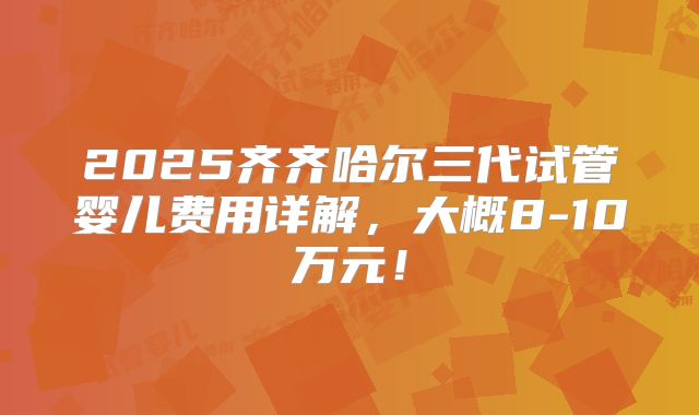 2025齐齐哈尔三代试管婴儿费用详解，大概8-10万元！