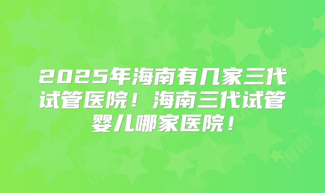 2025年海南有几家三代试管医院!海南三代试管婴儿哪家医院!