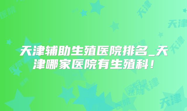 天津辅助生殖医院排名_天津哪家医院有生殖科!