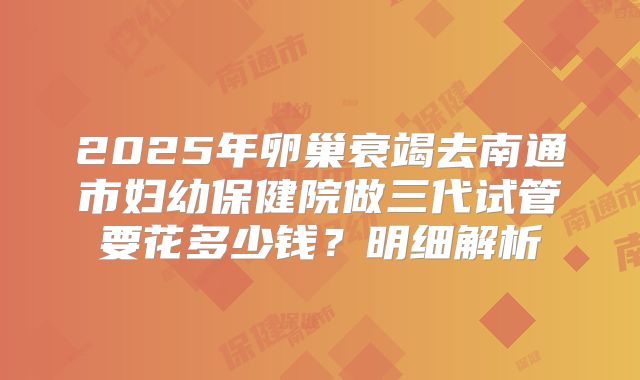 2025年卵巢衰竭去南通市妇幼保健院做三代试管要花多少钱？明细解析