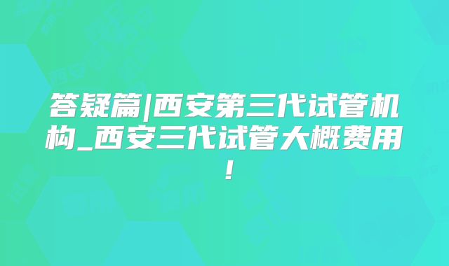 答疑篇|西安第三代试管机构_西安三代试管大概费用！