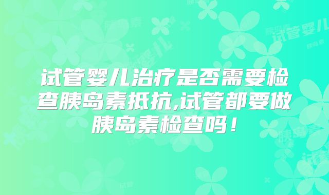 试管婴儿治疗是否需要检查胰岛素抵抗,试管都要做胰岛素检查吗！