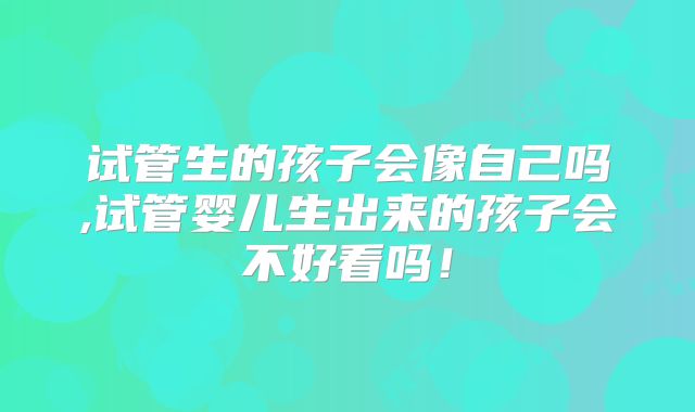 试管生的孩子会像自己吗,试管婴儿生出来的孩子会不好看吗！