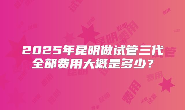 2025年昆明做试管三代全部费用大概是多少？