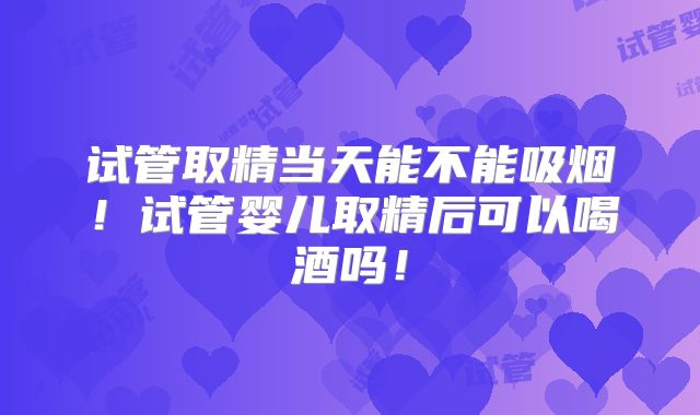 试管取精当天能不能吸烟!试管婴儿取精后可以喝酒吗!
