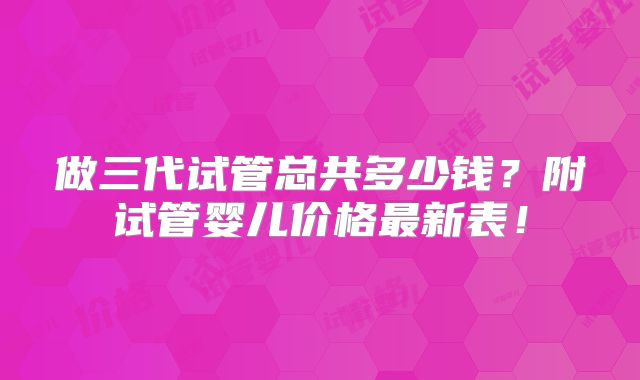 做三代试管总共多少钱？附试管婴儿价格最新表！