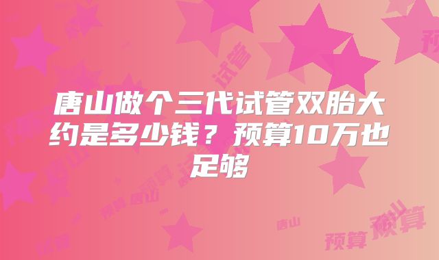 唐山做个三代试管双胎大约是多少钱？预算10万也足够