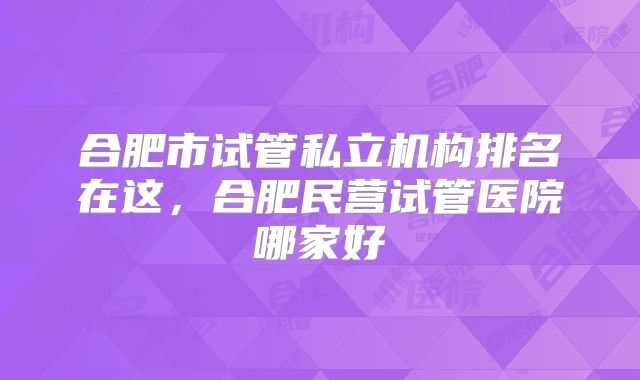合肥市试管私立机构排名在这，合肥民营试管医院哪家好