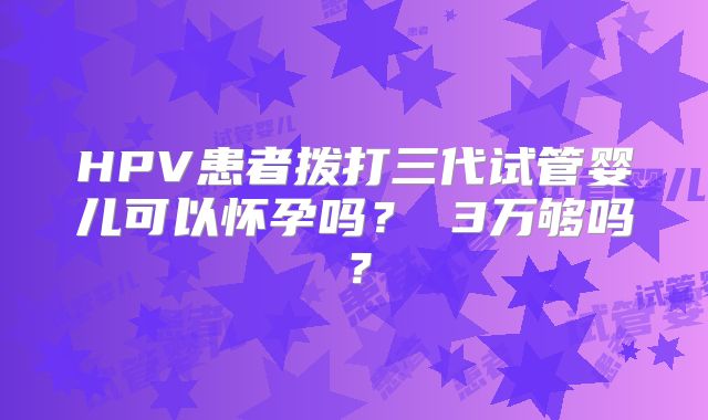 HPV患者拨打三代试管婴儿可以怀孕吗？ 3万够吗？