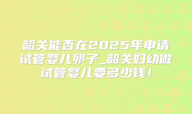 韶关能否在2025年申请试管婴儿卵子_韶关妇幼做试管婴儿要多少钱！