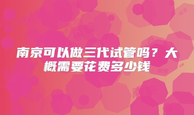 南京可以做三代试管吗？大概需要花费多少钱