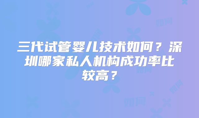 三代试管婴儿技术如何?深圳哪家私人机构成功率比较高?