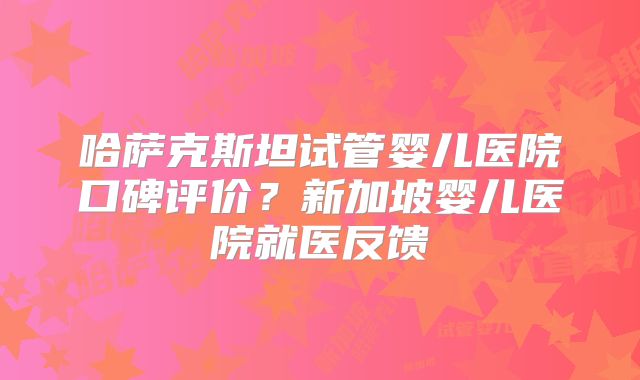 哈萨克斯坦试管婴儿医院口碑评价？新加坡婴儿医院就医反馈