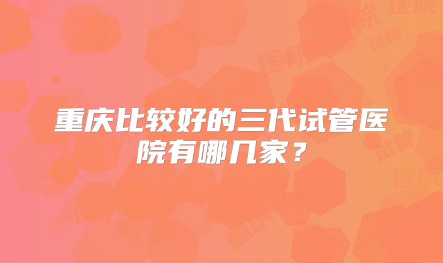 重庆比较好的三代试管医院有哪几家？
