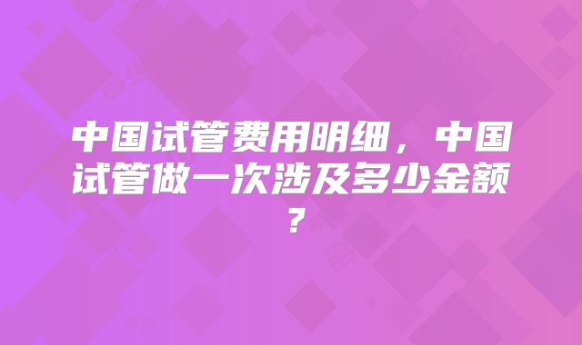 中国试管费用明细,中国试管做一次涉及多少金额?