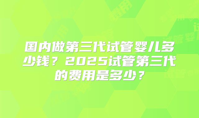 国内做第三代试管婴儿多少钱?2025试管第三代的费用是多少?