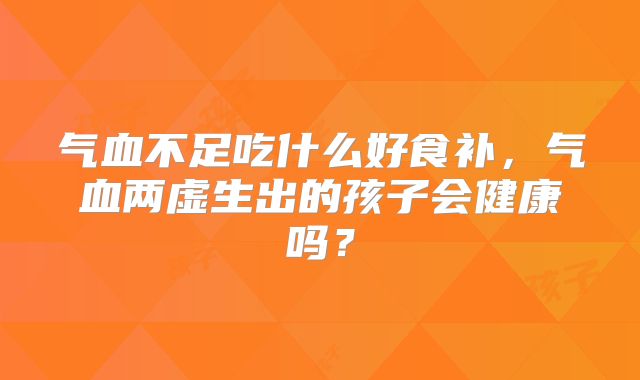 气血不足吃什么好食补，气血两虚生出的孩子会健康吗？