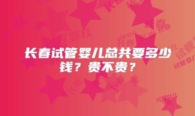 长春试管婴儿总共要多少钱？贵不贵？