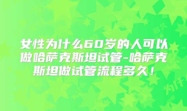 女性为什么60岁的人可以做哈萨克斯坦试管-哈萨克斯坦做试管流程多久！