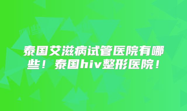 泰国艾滋病试管医院有哪些！泰国hiv整形医院！