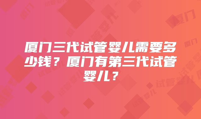 厦门三代试管婴儿需要多少钱?厦门有第三代试管婴儿?