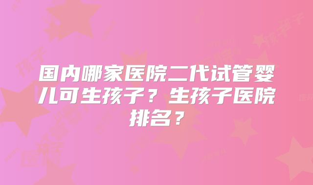国内哪家医院二代试管婴儿可生孩子?生孩子医院排名?