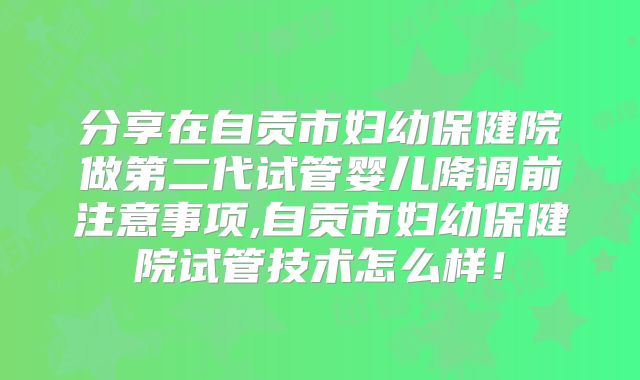 分享在自贡市妇幼保健院做第二代试管婴儿降调前注意事项,自贡市妇幼保健院试管技术怎么样!