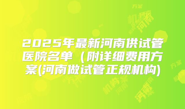 2025年最新河南供试管医院名单(附详细费用方案(河南做试管正规机构)