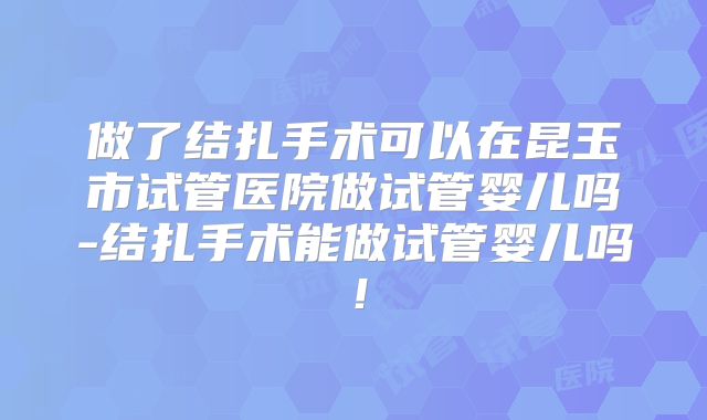 做了结扎手术可以在昆玉市试管医院做试管婴儿吗-结扎手术能做试管婴儿吗！