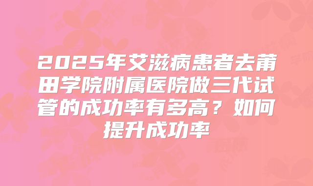 2025年艾滋病患者去莆田学院附属医院做三代试管的成功率有多高？如何提升成功率