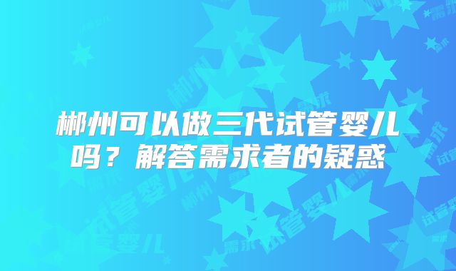 郴州可以做三代试管婴儿吗？解答需求者的疑惑