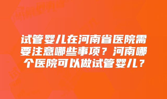 试管婴儿在河南省医院需要注意哪些事项？河南哪个医院可以做试管婴儿？
