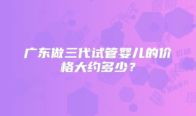 广东做三代试管婴儿的价格大约多少？
