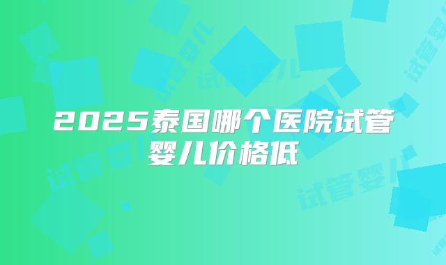 2025泰国哪个医院试管婴儿价格低